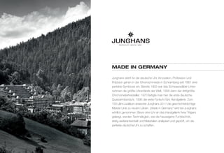 MadE in gErManY 
Junghans steht für die deutsche Uhr. Innovation, Profession und 
Präzision gehen in der Uhrenschmiede in Schramberg seit 1861 eine 
perfekte Symbiose ein. Bereits 1903 war das Schwarzwälder Unter-nehmen 
die größte Uhrenfabrik der Welt, 1956 dann der drittgrößte 
Chronometerhersteller. 1970 fertigte man hier die erste deutsche 
Quarzarmbanduhr, 1990 die erste Funkuhr fürs Handgelenk. Zum 
150-Jahr-Jubiläum erweckte Junghans 2011 die geschichtsträchtige 
Meister Linie zu neuem Leben. „Made in Germany“ wird bei Junghans 
wörtlich genommen: Bevor eine Uhr an das Handgelenk ihres Trägers 
gelangt, werden Technologien, wie die hauseigene Funktechnik, 
stetig weiterentwickelt und Materialien analysiert und geprüft, um die 
perfekte deutsche Uhr zu schaffen. 
 