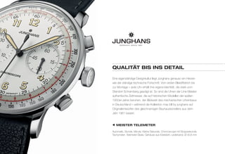QuaLitÄt Bis ins dEtaiL 
Eine eigenständige Designkultur liegt Junghans genauso am Herzen 
wie der ständige technische Fortschritt. Vom ersten Bleistiftstrich bis 
zur Montage – jede Uhr erhält ihre eigene Identität, die stark vom 
Standort Schramberg geprägt ist. So sind die Uhren der Linie Meister 
authentische Zeitmesser, die auf historischen Modellen der späten 
1950er-Jahre beruhen, der Blütezeit des mechanischen Uhrenbaus 
in Deutschland – während die Kollektion max bill by junghans auf 
Originalentwürfen des gleichnamigen Bauhauskünstlers aus dem 
Jahr 1961 basiert. 
MEistEr tELEMEtEr 
Automatik, Stunde, Minute, Kleine Sekunde, Chronoscope mit Stoppsekunde, 
Tachymeter-,Telemeter-Skala, Gehäuse aus Edelstahl, Lederband, Ø 40,8 mm 
 