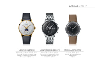 Junghans | UHREN 
MEistEr KaLEndEr 
Automatik, Stunde, Minute, Sekunde, Datum, 
Wochentag, Monat, Mondphasenanzeige, 
Gehäuse aus Edelstahl PVD-beschichtet, 
Pferdelederband, Ø 40,4 mm 
MEistEr chronoscoPE 
Automatik, Stunde, Minute, Sekunde, 
Chronoscope mit Stoppsekunde, Datum, 
Wochentag, Gehäuse und Band aus 
Edelstahl, Ø 40,7 mm 
MaX BiLL autoMatic 
Automatik, Stunde, Minute, 
Sekunde, Gehäuse aus Edelstahl, 
Kalbslederband, 
Ø 38 mm 
21 
 