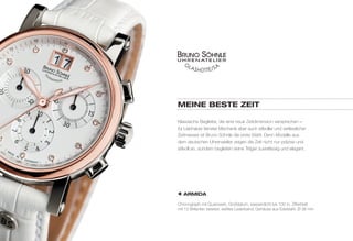 MEINE BESTE ZEIT 
Klassische Begleiter, die eine neue Zeitdimension versprechen – 
für Liebhaber feinster Mechanik aber auch stilvoller und verlässlicher 
Zeitmesser ist Bruno Söhnle die erste Wahl. Denn Modelle aus 
dem deutschen Uhrenatelier zeigen die Zeit nicht nur präzise und 
stilvoll an, sondern begleiten seine Träger zuverlässig und elegant. 
ARMIDA 
Chronograph mit Quarzwerk, Großdatum, wasserdicht bis 100 m, Zifferblatt 
mit 12 Brillanten besetzt, weißes Lederband, Gehäuse aus Edelstahl, Ø 36 mm 
 