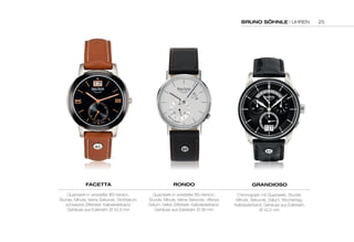 BRUNO SÖHNLE | UHREN 
FACETTA 
Quarzwerk in veredelter BS-Version, 
Stunde, Minute, kleine Sekunde, Großdatum, 
schwarzes Zifferblatt, Kalbslederband, 
Gehäuse aus Edelstahl, Ø 42,9 mm 
RONDO 
Quarzwerk in veredelter BS-Version, 
Stunde, Minute, kleine Sekunde, offenes 
Datum, helles Zifferblatt, Kalbslederband, 
Gehäuse aus Edelstahl, Ø 38 mm 
GRANDIOSO 
Chronograph mit Quarzwerk, Stunde, 
Minute, Sekunde, Datum, Wochentag, 
Kalbslederband, Gehäuse aus Edelstahl, 
Ø 42,5 mm 
25 
 