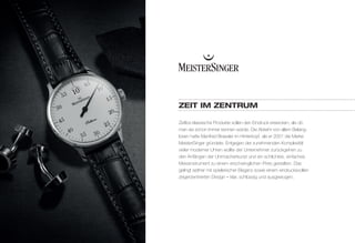 ZEIT IM ZENTRuM 
Zeitlos klassische Produkte sollen den Eindruck erwecken, als ob 
man sie schon immer kennen würde. Die Abkehr von allem Belang-losen 
hatte Manfred Brassler im Hinterkopf, als er 2001 die Marke 
MeisterSinger gründete. Entgegen der zunehmenden Komplexität 
vieler moderner Uhren wollte der Unternehmer zurückgehen zu 
den Anfängen der Uhrmacherkunst und ein schlichtes, einfaches 
Messinstrument zu einem erschwinglichen Preis gestalten. Das 
gelingt seither mit spielerischer Eleganz sowie einem eindrucksvollen 
zeigerzentrierten Design – klar, schlüssig und ausgewogen. 
 