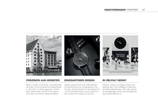 MEISTERSINGER | PORTRAIT 
PRÄZISION auS MÜNSTER 
Mitten im Hafen von Münster, der Kreativmeile 
der Stadt, ist das Unternehmen MeisterSinger 
im Jahr 2001 vor Anker gegangen. Pionier-geist, 
Stilsicherheit und Mut zur Innovation 
sind seither der Wind im Segel der Marke. 
EINZIGaRTIGES DESIGN 
Gelebte Gelassenheit ist bei MeisterSinger 
Firmenphilosophie und Designsprache. Die 
Fermate, das Ruhezeichen in der Musikschrift 
und Teil des Markenlogos, ist ein Symbol für 
den entspannten Umgang mit der Zeit. 
IN VIELFaLT GEEINT 
Präzision, Design und Eleganz finden ihren 
Niederschlag in den vielfältigen Kollektionen 
der Marke MeisterSinger. Ihnen allen gemein 
ist der Nagelzeiger, der bei den Einzeigeruhren 
das zentrale Merkmal ist. 
27 
 