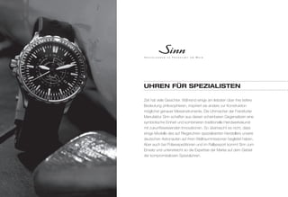 uhreN für SpezIalISteN 
Zeit hat viele Gesichter. Während einige am liebsten über ihre tiefere 
Bedeutung philosophieren, inspiriert sie andere zur Konstruktion 
möglichst genauer Messinstrumente. Die Uhrmacher der Frankfurter 
Manufaktur Sinn schaffen aus diesen scheinbaren Gegensätzen eine 
symbiotische Einheit und kombinieren traditionelle Handwerkskunst 
mit zukunftsweisenden Innovationen. So überrascht es nicht, dass 
einige Modelle des auf Fliegeruhren spezialisierten Herstellers unsere 
deutschen Astronauten auf ihren Weltraummissionen begleitet haben. 
Aber auch bei Polarexpeditionen und im Rallyesport kommt Sinn zum 
Einsatz und unterstreicht so die Expertise der Marke auf dem Gebiet 
der kompromisslosen Spezialuhren. 
 