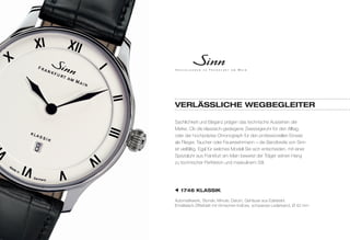 VerläSSlIChe WegBegleIter 
Sachlichkeit und Eleganz prägen das technische Aussehen der 
Marke. Ob die klassisch-gediegene Zweizeigeruhr für den Alltag, 
oder der hochpräzise Chronograph für den professionellen Einsatz 
als Flieger, Taucher oder Feuerwehrmann – die Bandbreite von Sinn 
ist vielfältig. Egal für welches Modell Sie sich entscheiden, mit einer 
Spezialuhr aus Frankfurt am Main beweist der Träger seinen Hang 
zu technischer Perfektion und maskulinem Stil. 
1746 klaSSIk 
Automatikwerk, Stunde, Minute, Datum, Gehäuse aus Edelstahl, 
Emaillelack-Zifferblatt mit römischen Indices, schwarzes Lederband, Ø 42 mm 
 