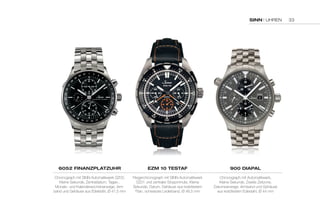 SINN | UHREN 
6052 fINaNzplatzuhr 
Chronograph mit SINN-Automatikwerk SZ03, 
Kleine Sekunde, Zentraldatum, Tages-, 
Monats- und Kalenderwochenanzeige, Arm-band 
und Gehäuse aus Edelstahl, Ø 41,5 mm 
ezM 10 teStaf 
Fliegerchronograph mit SINN-Automatikwerk 
SZ01 und zentraler Stoppminute, Kleine 
Sekunde, Datum, Gehäuse aus kratzfestem 
Titan, schwarzes Lederband, Ø 46,5 mm 
900 DIapal 
Chronograph mit Automatikwerk, 
Kleine Sekunde, Zweite Zeitzone, 
Datumsanzeige, Armband und Gehäuse 
aus kratzfestem Edestahl, Ø 44 mm 
33 
 