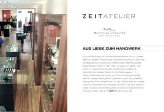 AuS lIEBE Zum hANDWErk 
Es ist die Faszination für die hohe Uhrmacherkunst, die bei Juwelier 
Matthias Lewalter in Freiburg das Unternehmenswerk am Laufen hält. 
Die Begeisterung für Zeitmesser hat bei Inhaber Matthias Lewalter 
lange Tradition. Bereits im Jahr 1994, vor genau 20 Jahren, über-nimmt 
er mit seiner Frau Cornelia Lachenmann-Lewalter die 
Geschäfte von Juwelier Seilnacht in der Rathausgasse 7. In 
diesem traditionsreichen Uhren- und Schmuckunternehmen lebt 
Matthias Lewalter seine geliebte Uhrenkultur, bis er sich schließlich 
einen großen Traum erfüllen kann: Im Jahr 2009 eröffnet der Juwelier 
in der Schusterstraße 48 ein weiteres Geschäft – das sich aufgrund 
seiner innovativen Uhrenphilosophie und seines kompetenten Know-hows 
seit diesem Jahr auch ZEITATELIER nennen darf. 
 