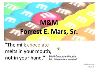 M&M Forrest E. Mars, Sr. Lisa Cervenka Hour: 4 &quot;The milk  chocolate  melts in your mouth, not in your hand.&quot;  M&M Corporate Website http://www.m-ms.com/us/ 