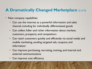 A Dramatically Changed Marketplace (2 of 3)
• New company capabilities
• Can use the internet as a powerful information and sales
channel, including for individually differentiated goods
• Can collect fuller and richer information about markets,
customers, prospects, and competitors
• Can reach customers quickly and efficiently via social media and
mobile marketing, sending targeted ads, coupons, and
information
• Can improve purchasing, recruiting, training, and internal and
external communications
• Can improve cost efficiency
 