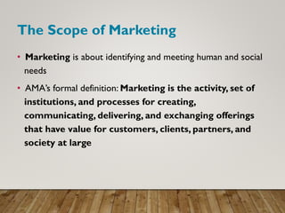 The Scope of Marketing
• Marketing is about identifying and meeting human and social
needs
• AMA’s formal definition: Marketing is the activity, set of
institutions, and processes for creating,
communicating, delivering, and exchanging offerings
that have value for customers, clients, partners, and
society at large
 
