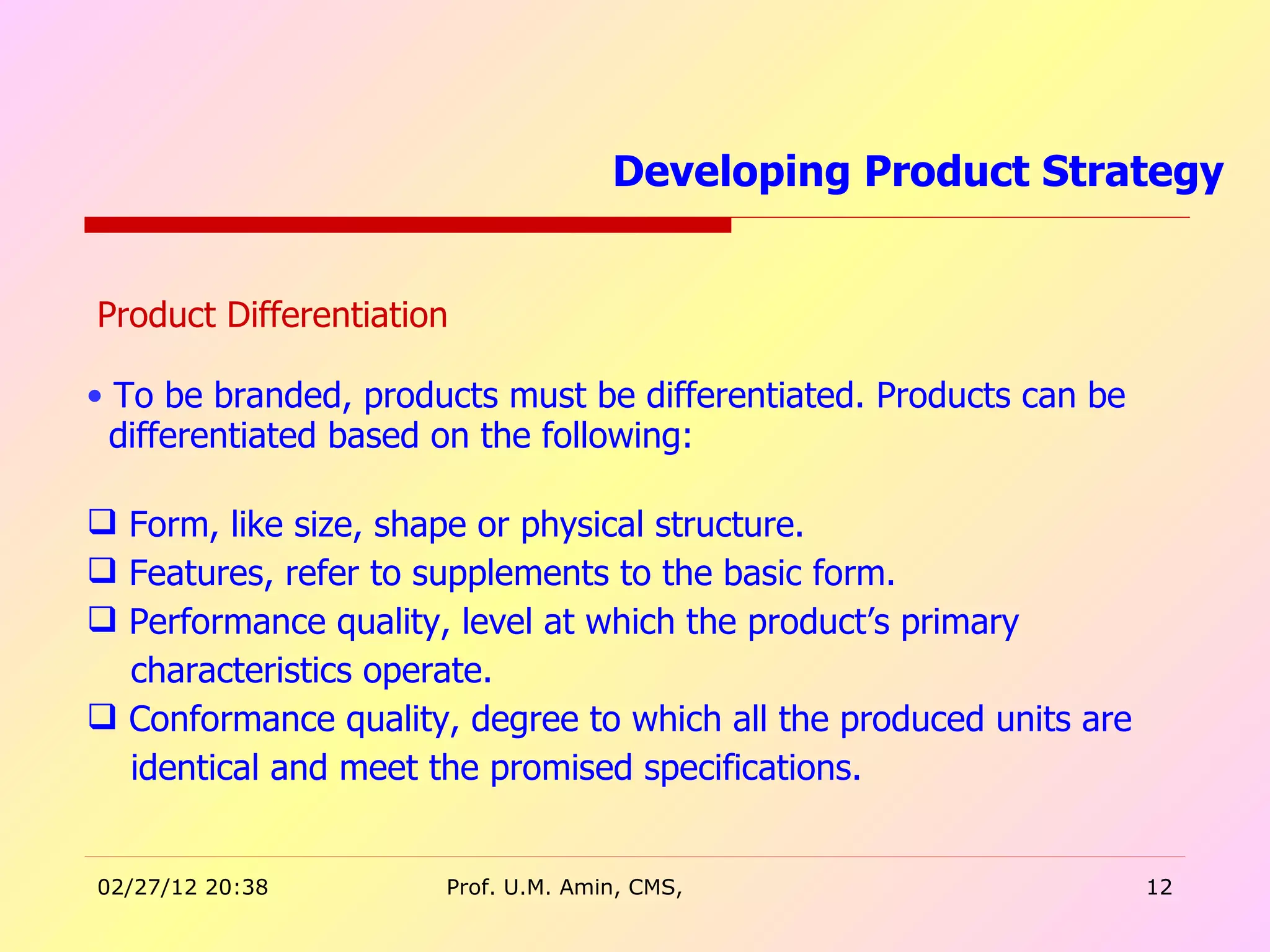 Product Differentiation To be branded, products must be differentiated. Products can be  differentiated based on the following: Form, like size, shape or physical structure. Features, refer to supplements to the basic form.  Performance quality, level at which the product’s primary  characteristics operate. Conformance quality, degree to which all the produced units are  identical and meet the promised specifications. Developing Product Strategy  