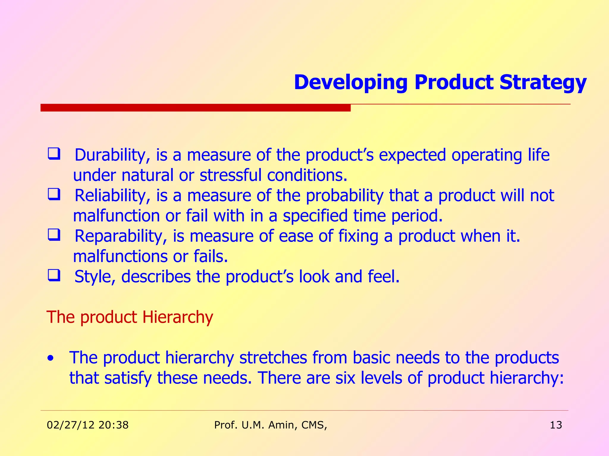 Durability, is a measure of the product’s expected operating life  under natural or stressful conditions. Reliability, is a measure of the probability that a product will not  malfunction or fail with in a specified time period.  Reparability, is measure of ease of fixing a product when it.  malfunctions or fails. Style, describes the product’s look and feel. The product Hierarchy  The product hierarchy stretches from basic needs to the products that satisfy these needs. There are six levels of product hierarchy:  Developing Product Strategy  