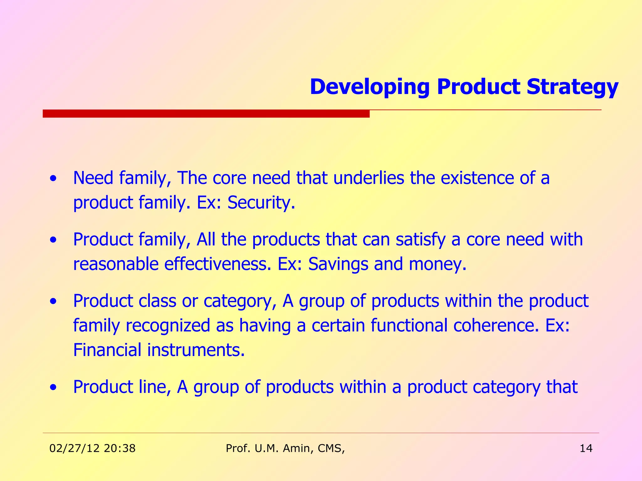 Need family, The core need that underlies the existence of a product family. Ex: Security. Product family, All the products that can satisfy a core need with reasonable effectiveness. Ex: Savings and money.  Product class or category, A group of products within the product family recognized as having a certain functional coherence. Ex: Financial instruments. Product line, A group of products within a product category that Developing Product Strategy  