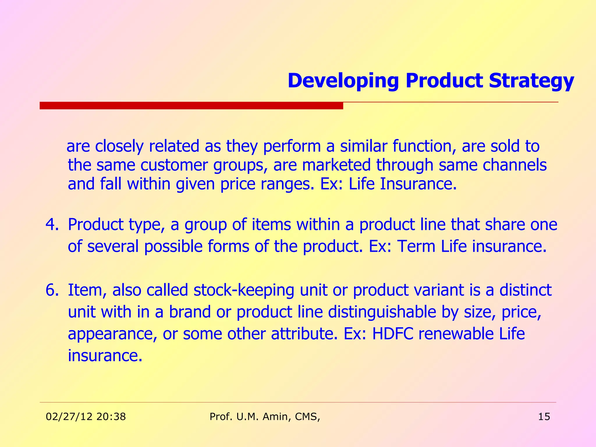 are closely related as they perform a similar function, are sold to the same customer groups, are marketed through same channels and fall within given price ranges. Ex: Life Insurance. Product type, a group of items within a product line that share one of several possible forms of the product. Ex: Term Life insurance.  Item, also called stock-keeping unit or product variant is a distinct unit with in a brand or product line distinguishable by size, price, appearance, or some other attribute. Ex: HDFC renewable Life insurance. Developing Product Strategy  
