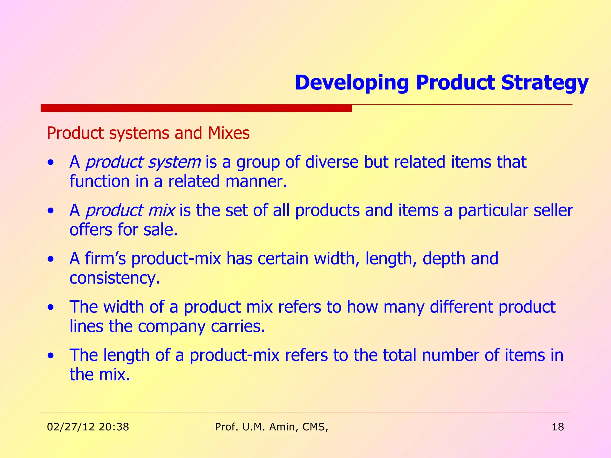 Product systems and Mixes A  product system  is a group of diverse but related items that function in a related manner. A  product mix  is the set of all products and items a particular seller offers for sale.  A firm’s product-mix has certain width, length, depth and consistency. The width of a product mix refers to how many different product lines the company carries.  The length of a product-mix refers to the total number of items in the mix. Developing Product Strategy  