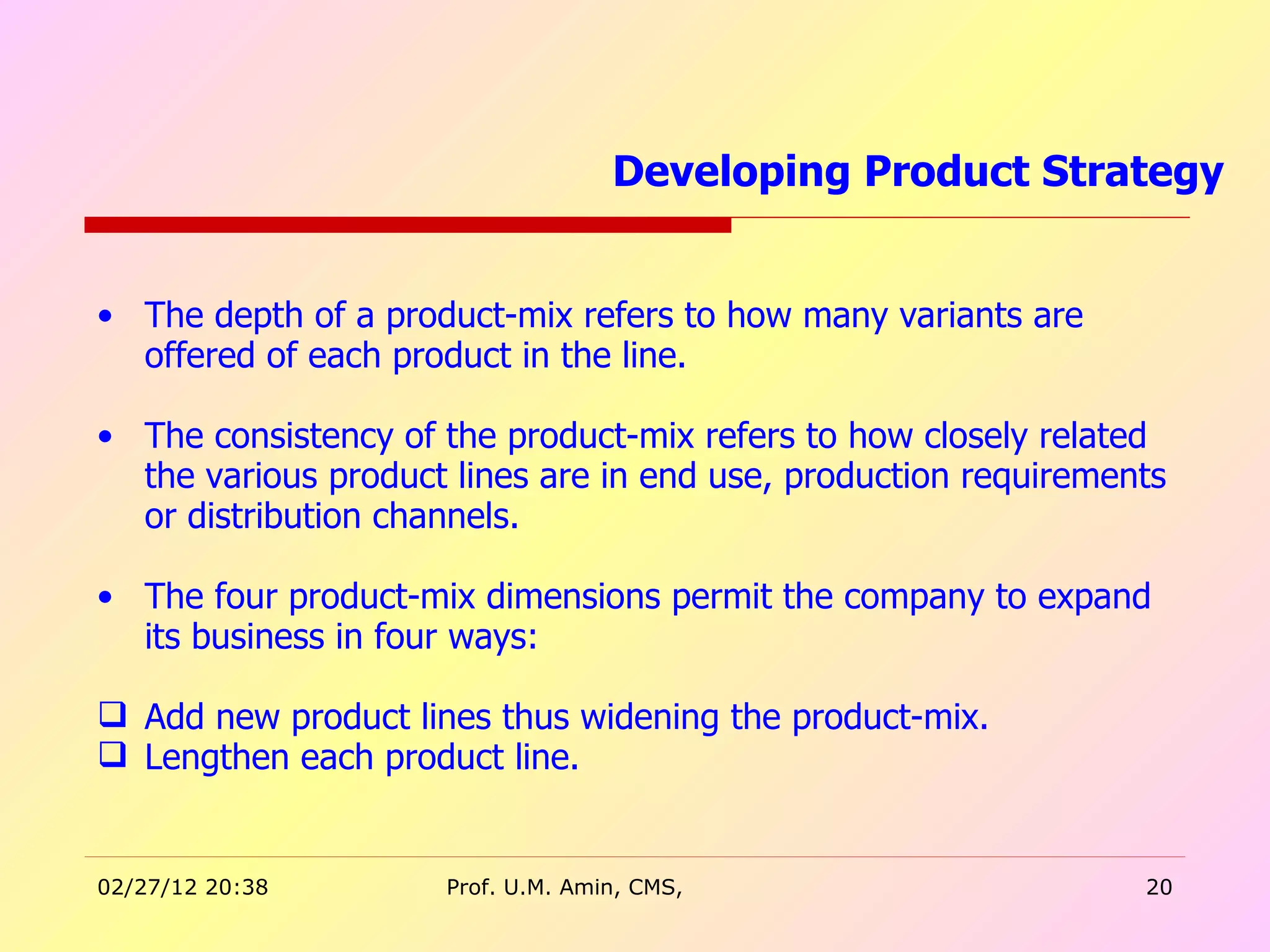 The depth of a product-mix refers to how many variants are offered of each product in the line. The consistency of the product-mix refers to how closely related the various product lines are in end use, production requirements or distribution channels.  The four product-mix dimensions permit the company to expand its business in four ways: Add new product lines thus widening the product-mix. Lengthen each product line. Developing Product Strategy  