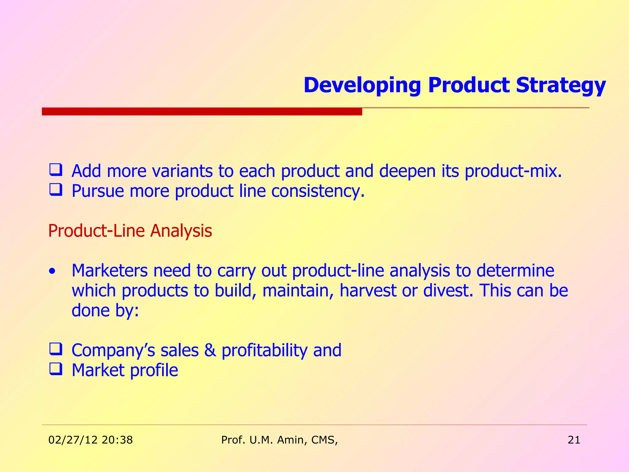 Add more variants to each product and deepen its product-mix. Pursue more product line consistency. Product-Line Analysis Marketers need to carry out product-line analysis to determine which products to build, maintain, harvest or divest. This can be done by: Company’s sales & profitability and Market profile Developing Product Strategy  
