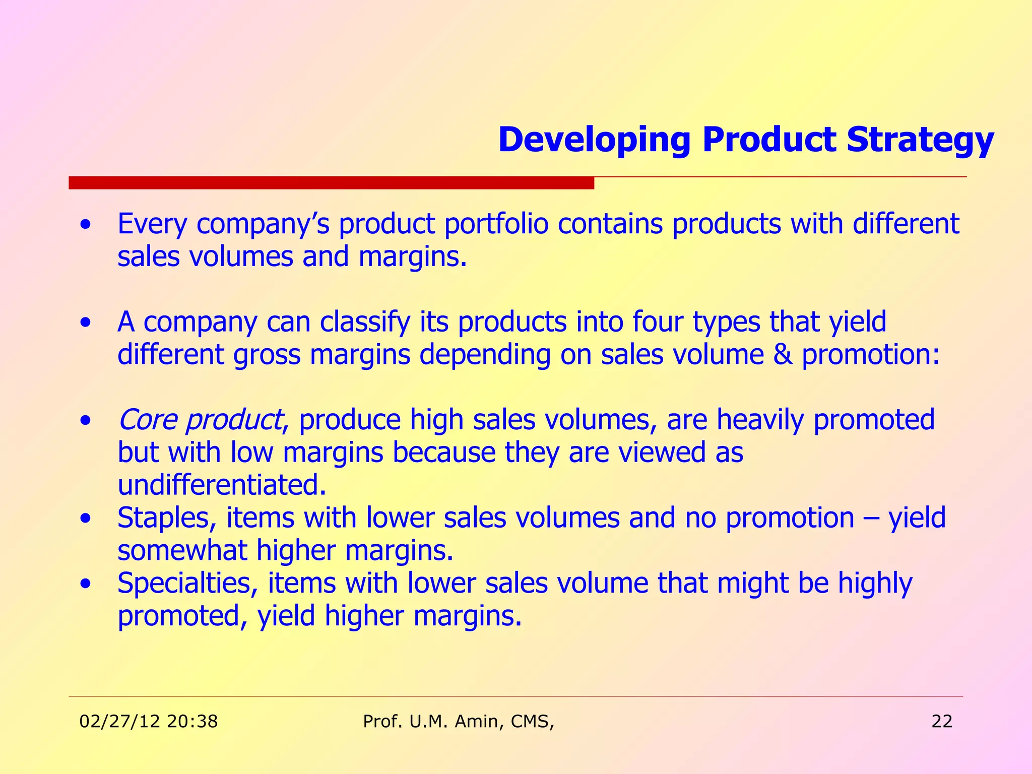 Every company’s product portfolio contains products with different sales volumes and margins.  A company can classify its products into four types that yield different gross margins depending on sales volume & promotion: Core product , produce high sales volumes, are heavily promoted but with low margins because they are viewed as undifferentiated. Staples, items with lower sales volumes and no promotion – yield somewhat higher margins. Specialties, items with lower sales volume that might be highly promoted, yield higher margins. Developing Product Strategy  