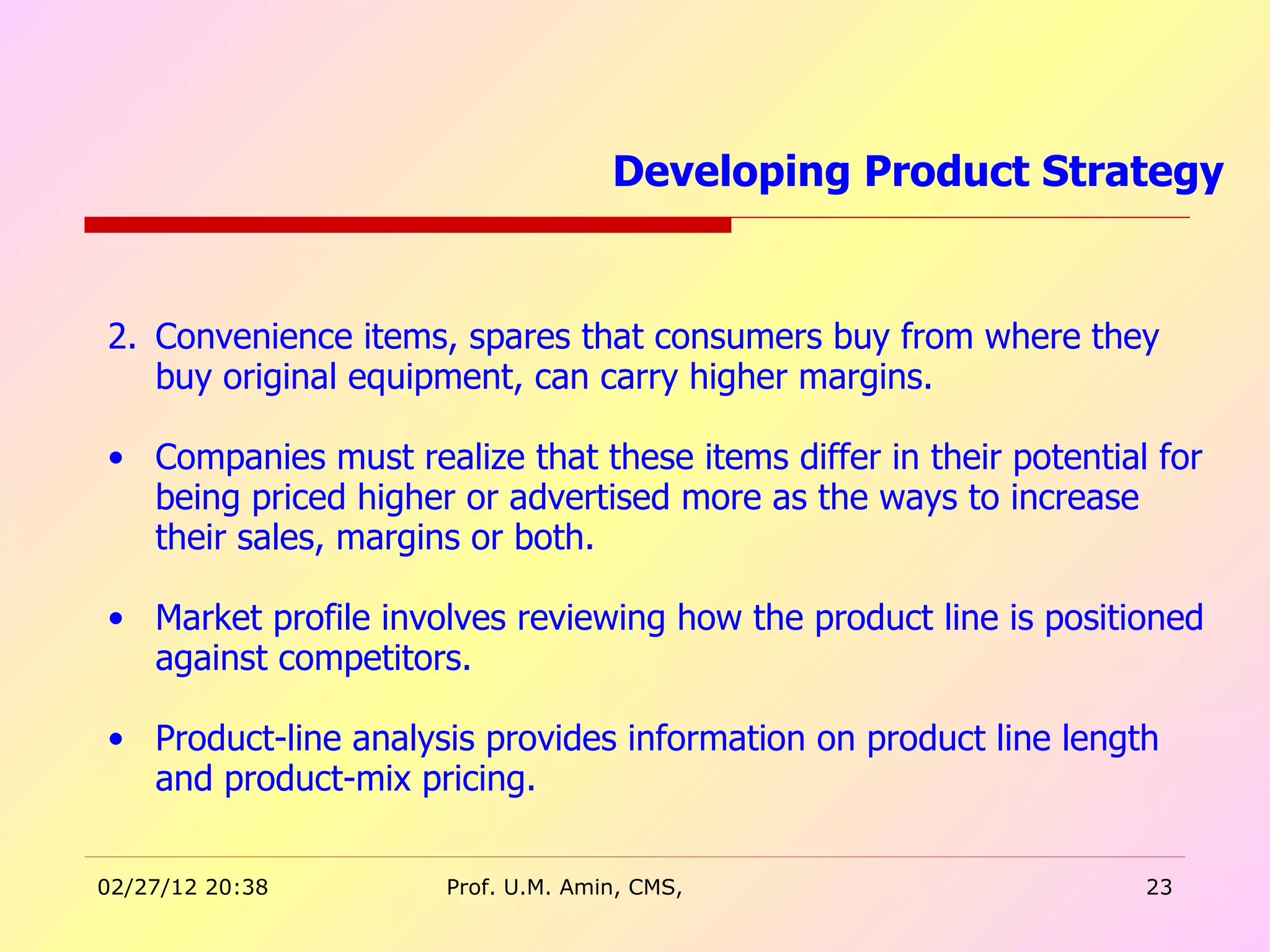 Convenience items, spares that consumers buy from where they buy original equipment, can carry higher margins. Companies must realize that these items differ in their potential for being priced higher or advertised more as the ways to increase their sales, margins or both. Market profile involves reviewing how the product line is positioned against competitors.  Product-line analysis provides information on product line length and product-mix pricing.  Developing Product Strategy  