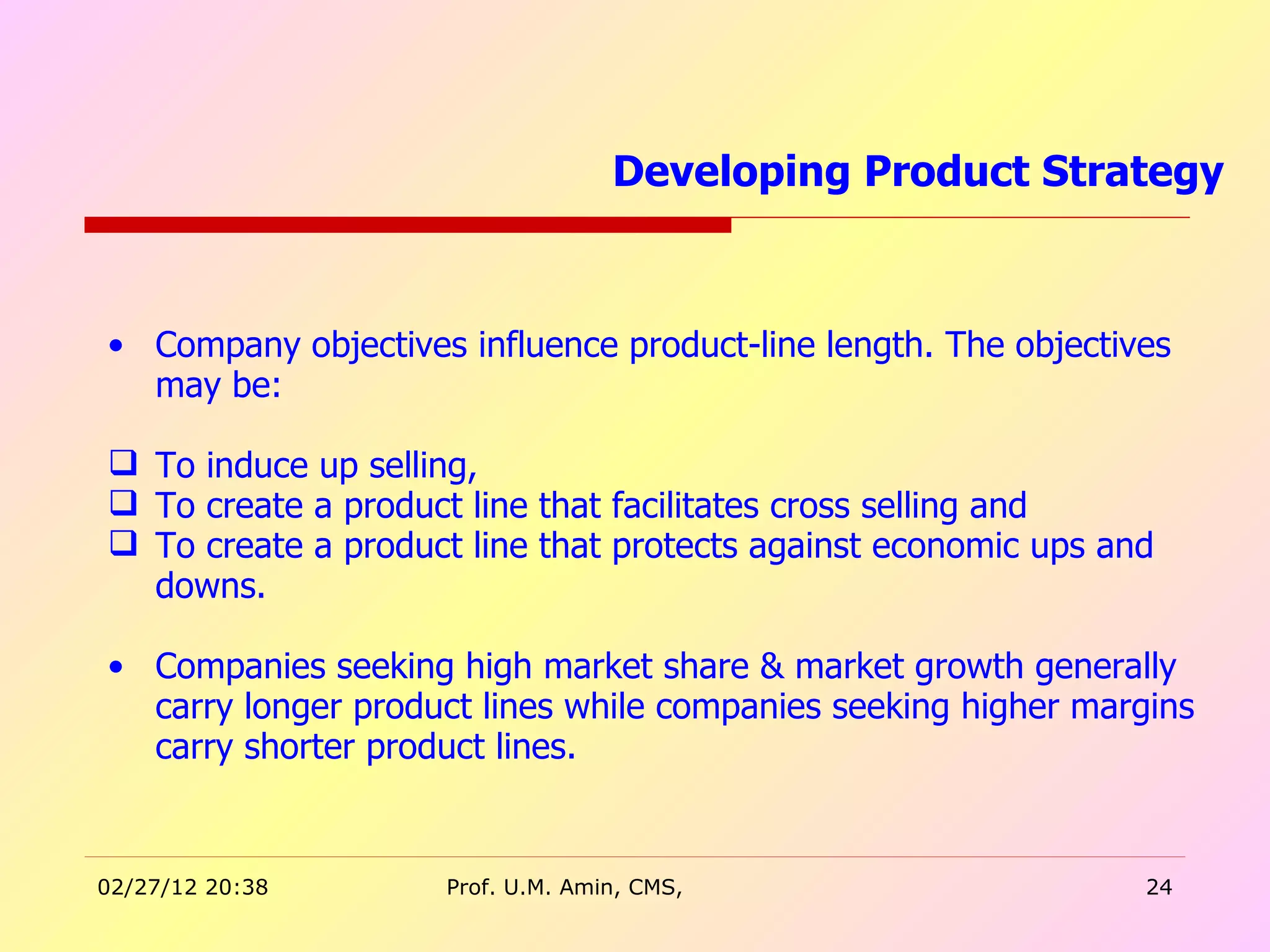 Company objectives influence product-line length. The objectives may be: To induce up selling, To create a product line that facilitates cross selling and  To create a product line that protects against economic ups and downs. Companies seeking high market share & market growth generally carry longer product lines while companies seeking higher margins carry shorter product lines. Developing Product Strategy  