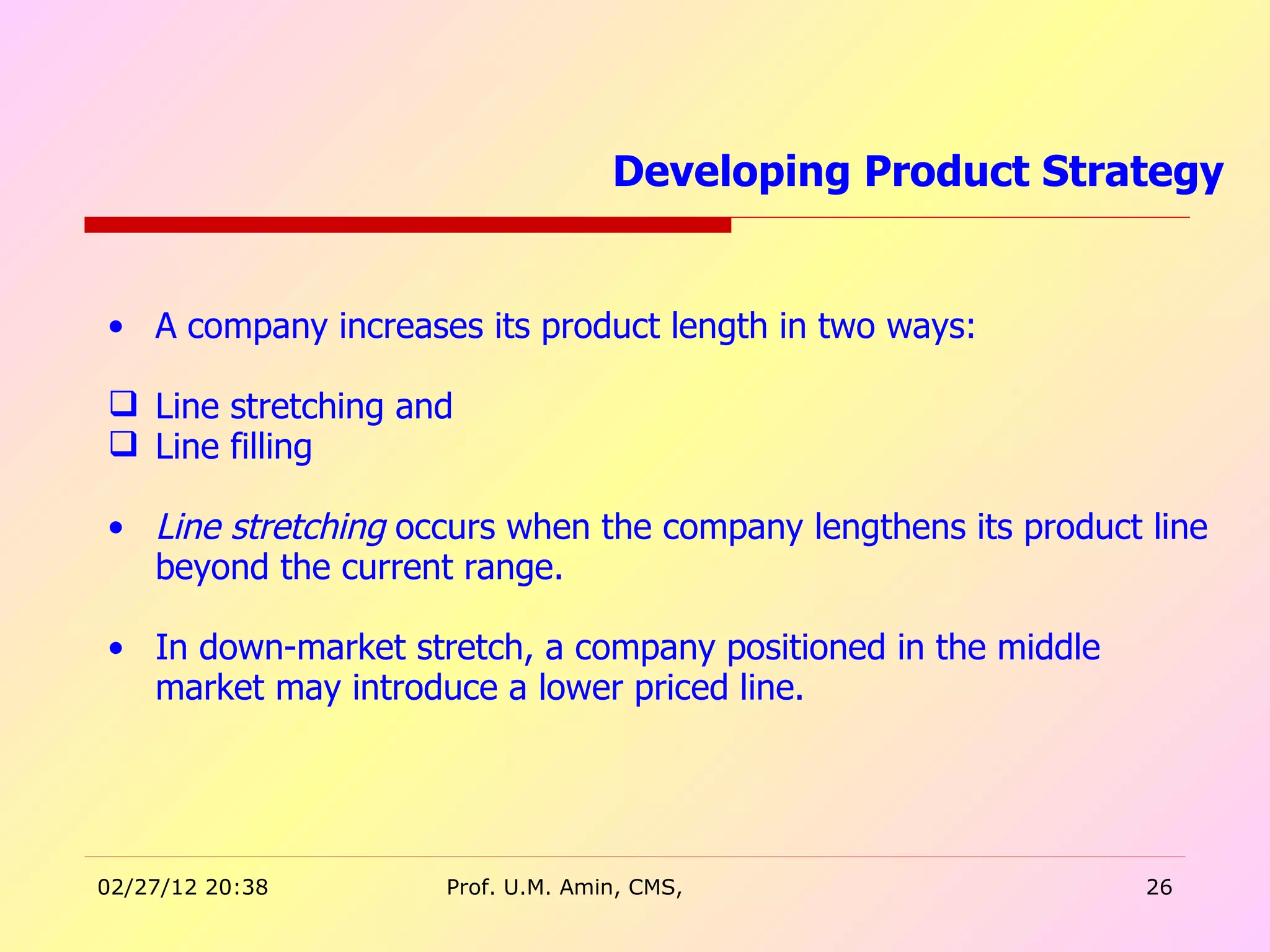 A company increases its product length in two ways: Line stretching and Line filling Line stretching  occurs when the company lengthens its product line beyond the current range. In down-market stretch, a company positioned in the middle market may introduce a lower priced line.   Developing Product Strategy  