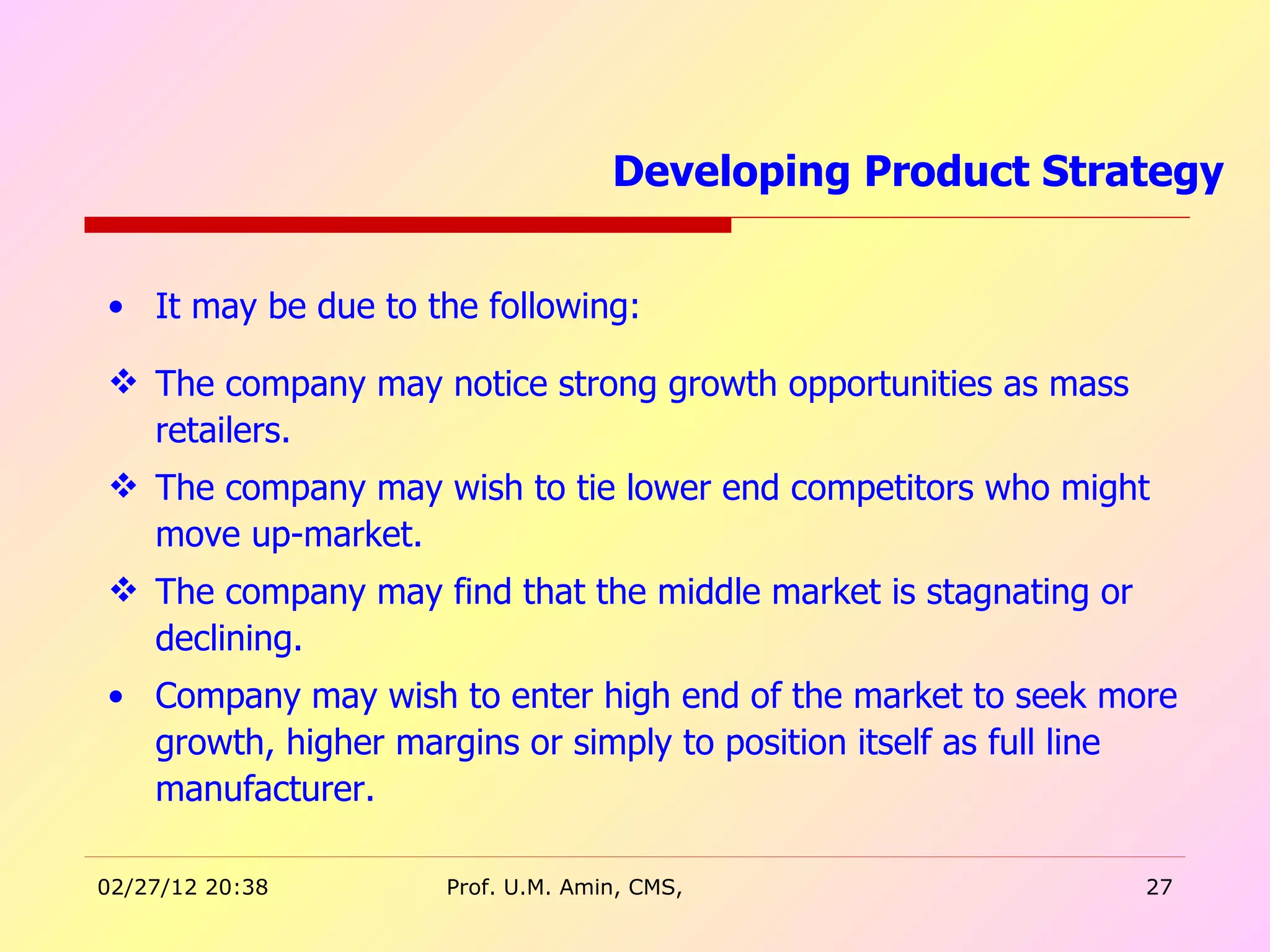 It may be due to the following: The company may notice strong growth opportunities as mass retailers. The company may wish to tie lower end competitors who might move up-market.  The company may find that the middle market is stagnating or declining. Company may wish to enter high end of the market to seek more growth, higher margins or simply to position itself as full line manufacturer.  Developing Product Strategy  