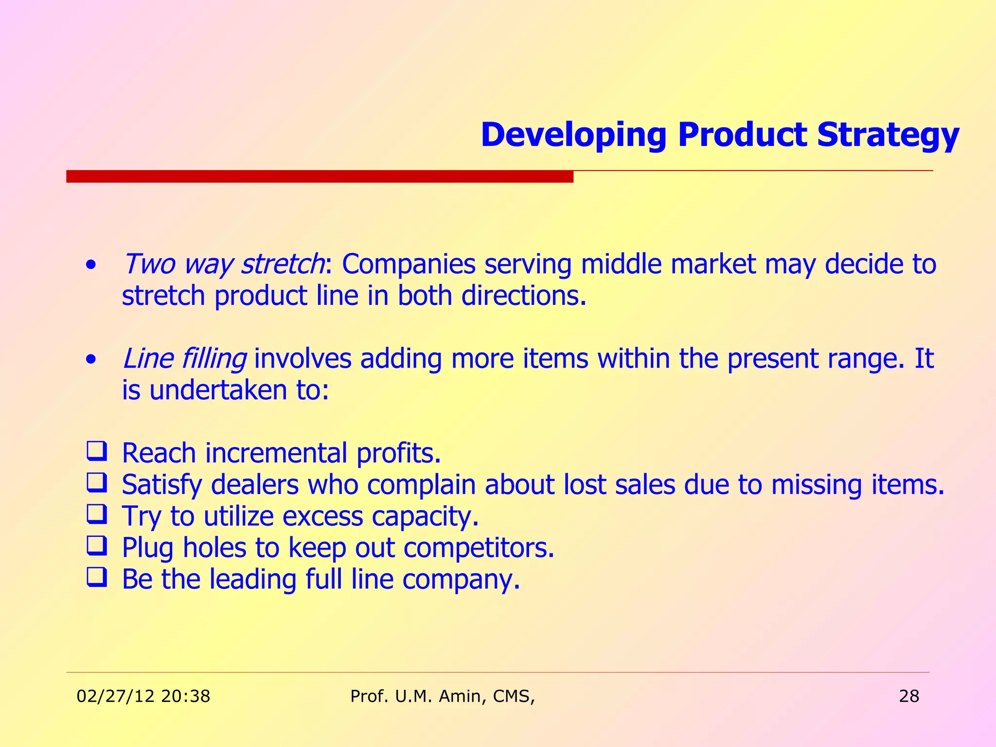 Two way stretch : Companies serving middle market may decide to stretch product line in both directions.  Line filling  involves adding more items within the present range. It is undertaken to: Reach incremental profits. Satisfy dealers who complain about lost sales due to missing items. Try to utilize excess capacity. Plug holes to keep out competitors. Be the leading full line company. Developing Product Strategy  