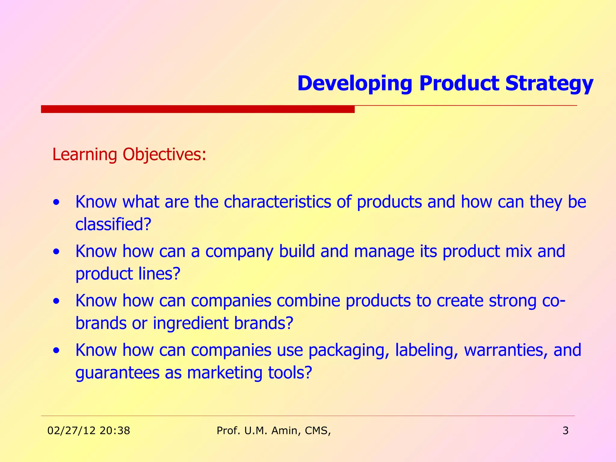 Learning Objectives: Know what are the characteristics of products and how can they be classified? Know how can a company build and manage its product mix and product lines? Know how can companies combine products to create strong co-brands or ingredient brands? Know how can companies use packaging, labeling, warranties, and guarantees as marketing tools? Developing Product Strategy  
