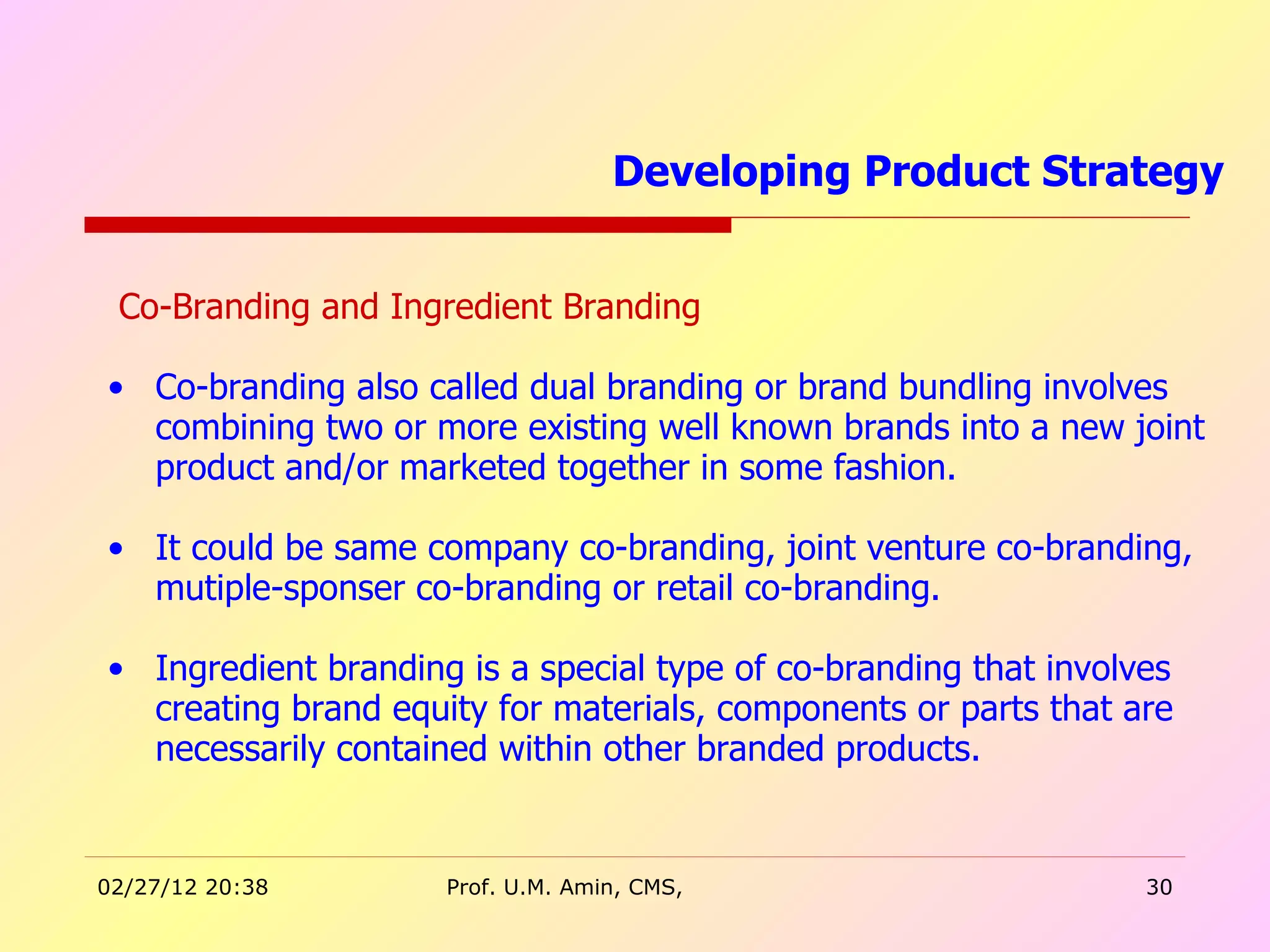 Co-Branding and Ingredient Branding Co-branding also called dual branding or brand bundling involves combining two or more existing well known brands into a new joint product and/or marketed together in some fashion. It could be same company co-branding, joint venture co-branding, mutiple-sponser co-branding or retail co-branding.  Ingredient branding is a special type of co-branding that involves creating brand equity for materials, components or parts that are necessarily contained within other branded products.  Developing Product Strategy  