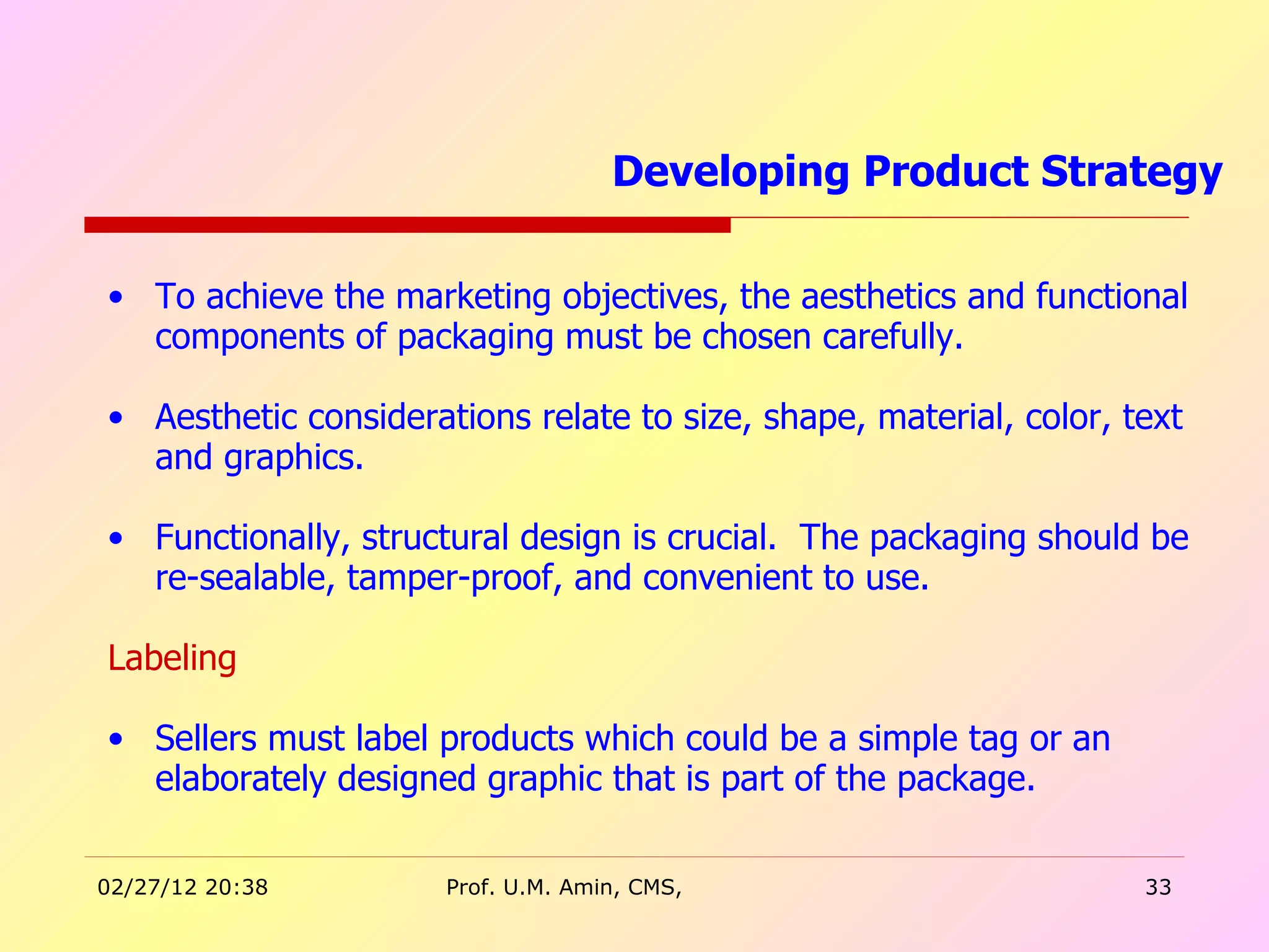 To achieve the marketing objectives, the aesthetics and functional components of packaging must be chosen carefully. Aesthetic considerations relate to size, shape, material, color, text and graphics. Functionally, structural design is crucial.  The packaging should be re-sealable, tamper-proof, and convenient to use.  Labeling Sellers must label products which could be a simple tag or an elaborately designed graphic that is part of the package.  Developing Product Strategy  