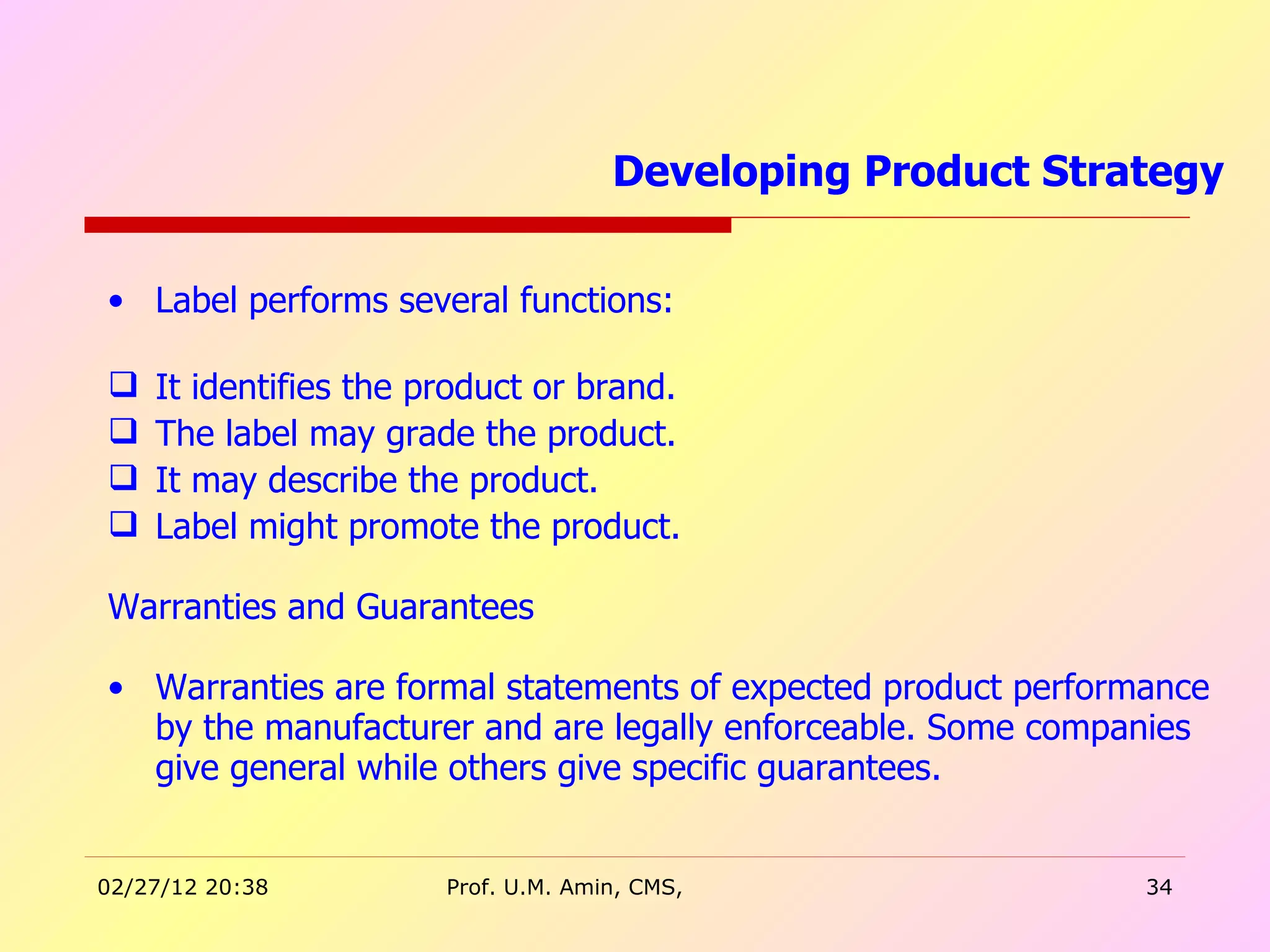 Label performs several functions: It identifies the product or brand. The label may grade the product. It may describe the product. Label might promote the product.  Warranties and Guarantees Warranties are formal statements of expected product performance by the manufacturer and are legally enforceable. Some companies give general while others give specific guarantees. Developing Product Strategy  