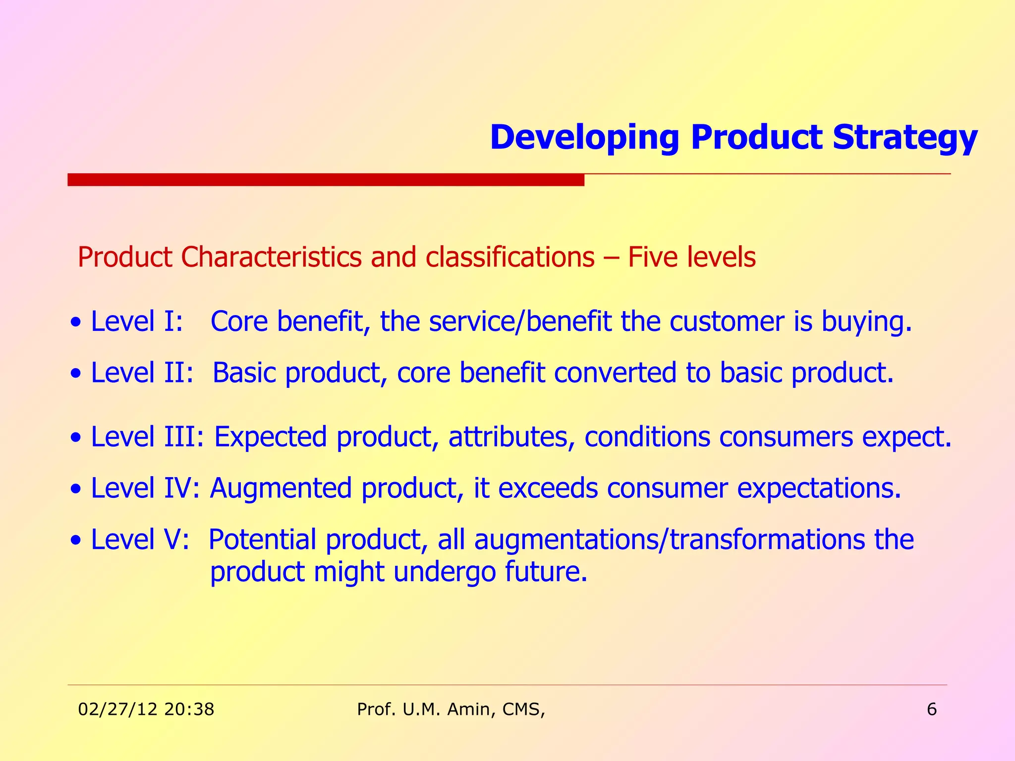 Product Characteristics and classifications – Five levels Level I:  Core benefit, the service/benefit the customer is buying. Level II:  Basic product, core benefit converted to basic product. Level III: Expected product, attributes, conditions consumers expect. Level IV: Augmented product, it exceeds consumer expectations. Level V:  Potential product, all augmentations/transformations the  product might undergo future. Developing Product Strategy  