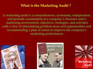 What is the Marketing Audit ? A marketing audit is a comprehensive, systematic, independent,  and periodic examination of a company’s, business unit’s,  marketing environment, objectives, strategies, and activities  with a view of determining problem areas and opportunities and  recommending a plan of action to improve the company’s  marketing performance. 