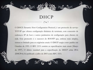 DHCP

O DHCP, Dynamic Host Configuration Protocol, é um protocolo de serviço
TCP/IP que oferece configuração dinâmica de terminais, com concessão de
endereços IP de host e outros parâmetros de configuração para clientes de
rede. Este protocolo é o sucessor do BOOTP que, embora mais simples,
tornou-se limitado para as exigências atuais. O DHCP surgiu como padrão em
Outubro de 1993. O RFC 2131 contém as especificações mais atuais (Março
de 1997). O último standard para a especificação do DHCP sobre IPv6
(DHCPv6) foi publicado a Julho de 2003 como RFC 3315.
 