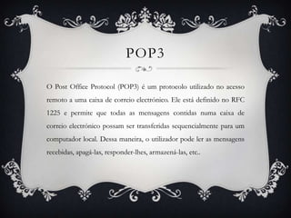 POP3

O Post Office Protocol (POP3) é um protocolo utilizado no acesso
remoto a uma caixa de correio electrónico. Ele está definido no RFC
1225 e permite que todas as mensagens contidas numa caixa de
correio electrónico possam ser transferidas sequencialmente para um
computador local. Dessa maneira, o utilizador pode ler as mensagens
recebidas, apagá-las, responder-lhes, armazená-las, etc..
 