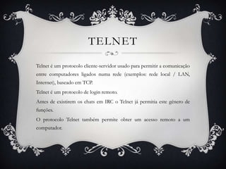TELNET

Telnet é um protocolo cliente-servidor usado para permitir a comunicação
entre computadores ligados numa rede (exemplos: rede local / LAN,
Internet), baseado em TCP.
Telnet é um protocolo de login remoto.
Antes de existirem os chats em IRC o Telnet já permitia este género de
funções.
O protocolo Telnet também permite obter um acesso remoto a um
computador.
 