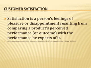 CUSTOMER SATISFACTION

   Satisfaction is a person’s feelings of
    pleasure or disappointment resulting from
    comparing a product’s perceived
    performance (or outcome) with the
    performance he expects of it.
   http://image.slidesharecdn.com/1224691062kotlermm13ebasic05-110217072449-phpapp01/95/slide-4-728.jpg?1297949411
 