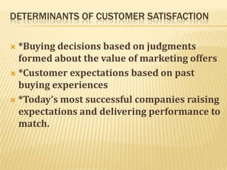 DETERMINANTS OF CUSTOMER SATISFACTION

 *Buying decisions based on judgments
  formed about the value of marketing offers
 *Customer expectations based on past
  buying experiences
 *Today’s most successful companies raising
  expectations and delivering performance to
  match.
 