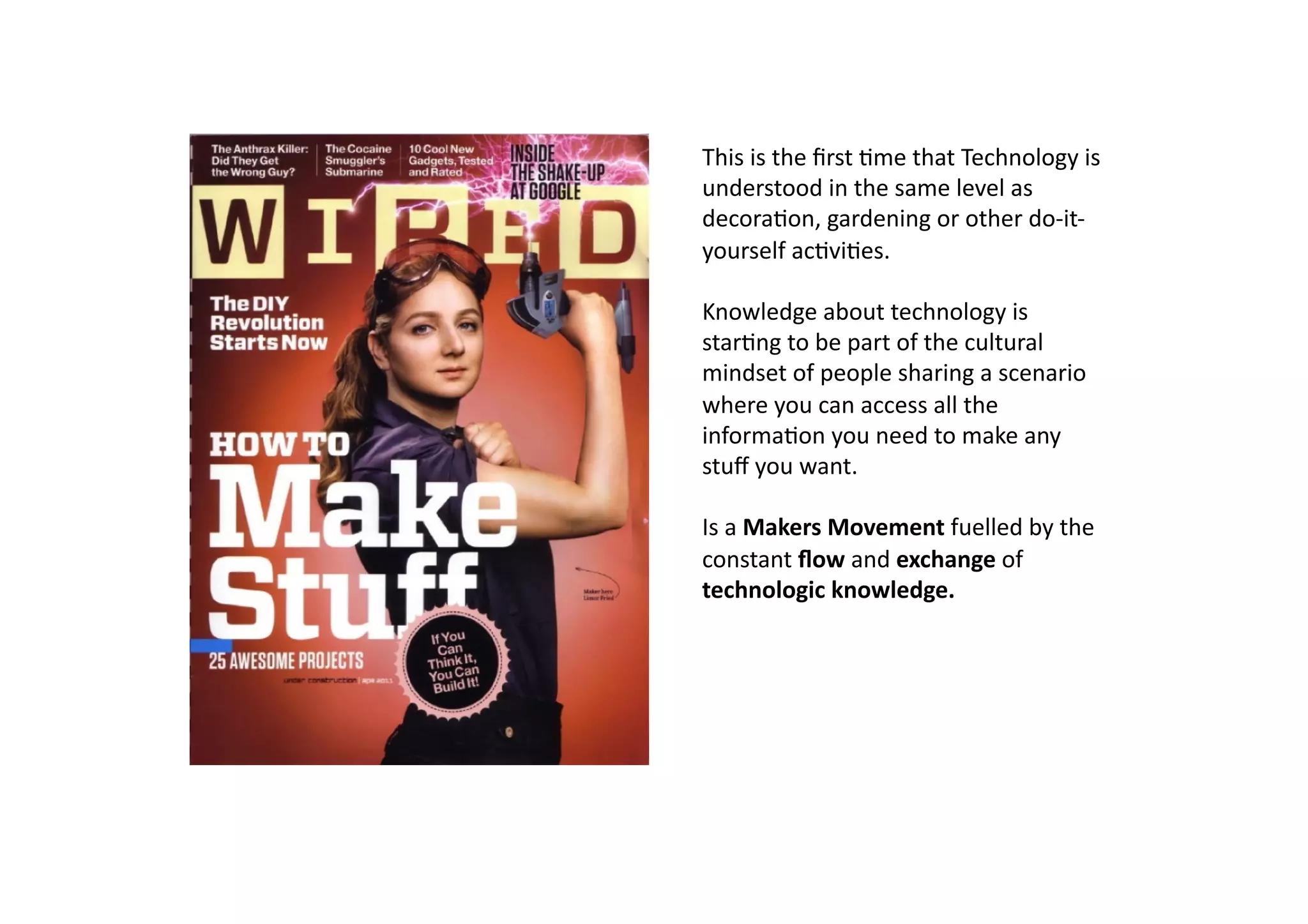 This	
  is	
  the	
  ﬁrst	
  -me	
  that	
  Technology	
  is	
  	
  
understood	
  in	
  the	
  same	
  level	
  as	
  
decora-on,	
  gardening	
  or	
  other	
  do-­‐it-­‐
yourself	
  ac-vi-es.	
  

Knowledge	
  about	
  technology	
  is	
  
star-ng	
  to	
  be	
  part	
  of	
  the	
  cultural	
  
mindset	
  of	
  people	
  sharing	
  a	
  scenario	
  
where	
  you	
  can	
  access	
  all	
  the	
  
informa-on	
  you	
  need	
  to	
  make	
  any	
  
stuﬀ	
  you	
  want.	
  

Is	
  a	
  Makers	
  Movement	
  fuelled	
  by	
  the	
  
constant	
  ﬂow	
  and	
  exchange	
  of	
  
technologic	
  knowledge.	
  
 