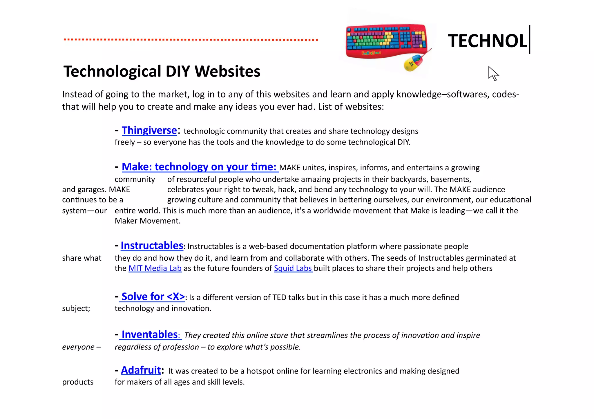 TECHNOL	
  
  Technological	
  DIY	
  Websites	
  
Instead	
  of	
  going	
  to	
  the	
  market,	
  log	
  in	
  to	
  any	
  of	
  this	
  websites	
  and	
  learn	
  and	
  apply	
  knowledge–soPwares,	
  codes-­‐	
  
that	
  will	
  help	
  you	
  to	
  create	
  and	
  make	
  any	
  ideas	
  you	
  ever	
  had.	
  List	
  of	
  websites:	
  

	
                      -­‐	
  Thingiverse:	
  technologic	
  community	
  that	
  creates	
  and	
  share	
  technology	
  designs	
  
	
                      freely	
  –	
  so	
  everyone	
  has	
  the	
  tools	
  and	
  the	
  knowledge	
  to	
  do	
  some	
  technological	
  DIY.	
  

	
                  -­‐	
  Make:	
  technology	
  on	
  your	
  .me:	
  MAKE	
  unites,	
  inspires,	
  informs,	
  and	
  entertains	
  a	
  growing	
  
	
                  community	
  	
   of	
  resourceful	
  people	
  who	
  undertake	
  amazing	
  projects	
  in	
  their	
  backyards,	
  basements,	
  
and	
  garages.	
  MAKE	
  	
          celebrates	
  your	
  right	
  to	
  tweak,	
  hack,	
  and	
  bend	
  any	
  technology	
  to	
  your	
  will.	
  The	
  MAKE	
  audience	
  
con-nues	
  to	
  be	
  a	
  	
        growing	
  culture	
  and	
  community	
  that	
  believes	
  in	
  be7ering	
  ourselves,	
  our	
  environment,	
  our	
  educa-onal	
  
system—our	
  	
   en-re	
  world.	
  This	
  is	
  much	
  more	
  than	
  an	
  audience,	
  it's	
  a	
  worldwide	
  movement	
  that	
  Make	
  is	
  leading—we	
  call	
  it	
  the	
  
	
                  Maker	
  Movement.	
  

	
                      -­‐	
  Instructables:	
  Instructables	
  is	
  a	
  web-­‐based	
  documenta-on	
  plaXorm	
  where	
  passionate	
  people	
  
share	
  what	
  	
     they	
  do	
  and	
  how	
  they	
  do	
  it,	
  and	
  learn	
  from	
  and	
  collaborate	
  with	
  others.	
  The	
  seeds	
  of	
  Instructables	
  germinated	
  at	
  
	
                      the	
  MIT	
  Media	
  Lab	
  as	
  the	
  future	
  founders	
  of	
  Squid	
  Labs	
  built	
  places	
  to	
  share	
  their	
  projects	
  and	
  help	
  others	
  


	
                      -­‐	
  Solve	
  for	
  <X>:	
  Is	
  a	
  diﬀerent	
  version	
  of	
  TED	
  talks	
  but	
  in	
  this	
  case	
  it	
  has	
  a	
  much	
  more	
  deﬁned	
  
subject;	
  	
          technology	
  and	
  innova-on.	
  	
  


	
                      -­‐	
  Inventables:	
  	
  They	
  created	
  this	
  online	
  store	
  that	
  streamlines	
  the	
  process	
  of	
  innovaDon	
  and	
  inspire	
  
everyone	
  –	
  	
     regardless	
  of	
  profession	
  –	
  to	
  explore	
  what’s	
  possible.	
  	
                	
  

	
                      -­‐	
  Adafruit:	
  	
  It	
  was	
  created	
  to	
  be	
  a	
  hotspot	
  online	
  for	
  learning	
  electronics	
  and	
  making	
  designed	
  
products	
  	
          for	
  makers	
  of	
  all	
  ages	
  and	
  skill	
  levels.	
  	
  
 