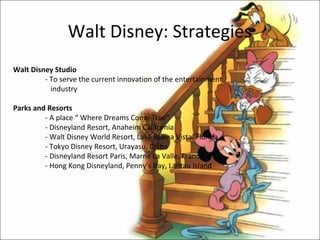 Walt Disney: Strategies
Walt Disney Studio
         - To serve the current innovation of the entertainment
           industry

Parks and Resorts
         - A place “ Where Dreams Come True”
         - Disneyland Resort, Anaheim California
         - Walt Disney World Resort, Lake Buena Vista, Florida
         - Tokyo Disney Resort, Urayasu, Chiba
         - Disneyland Resort Paris, Marne La Valle, France
         - Hong Kong Disneyland, Penny’s Bay, Lantau Island
 