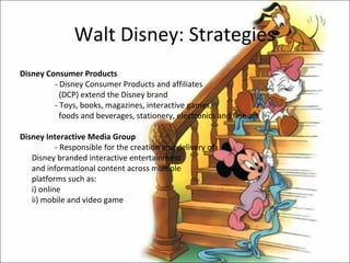 Walt Disney: Strategies
Disney Consumer Products
         - Disney Consumer Products and affiliates
           (DCP) extend the Disney brand
         - Toys, books, magazines, interactive games,
           foods and beverages, stationery, electronics and fine art

Disney Interactive Media Group
           - Responsible for the creation and delivery of
   Disney branded interactive entertainment
   and informational content across multiple
   platforms such as:
   i) online
   ii) mobile and video game
 