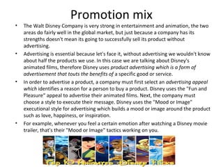 Promotion mix
•   The Walt Disney Company is very strong in entertainment and animation, the two
    areas do fairly well in the global market, but just because a company has its
    strengths doesn't mean its going to successfully sell its product without
    advertising.
•   Advertising is essential because let's face it, without advertising we wouldn't know
    about half the products we use. In this case we are talking about Disney's
    animated films, therefore Disney uses product advertising which is a form of
    advertisement that touts the benefits of a specific good or service.
•   In order to advertise a product, a company must first select an advertising appeal
    which identifies a reason for a person to buy a product. Disney uses the "Fun and
    Pleasure“ appeal to advertise their animated films. Next, the company must
    choose a style to execute their message. Disney uses the "Mood or Image"
    executional style for advertising which builds a mood or image around the product
    such as love, happiness, or inspiration.
•   For example, whenever you feel a certain emotion after watching a Disney movie
    trailer, that's their "Mood or Image" tactics working on you.
 