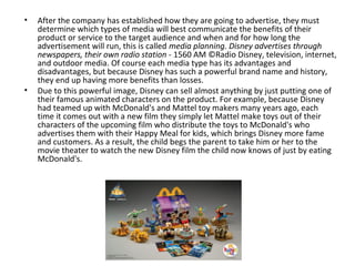 •   After the company has established how they are going to advertise, they must
    determine which types of media will best communicate the benefits of their
    product or service to the target audience and when and for how long the
    advertisement will run, this is called media planning. Disney advertises through
    newspapers, their own radio station - 1560 AM ©Radio Disney, television, internet,
    and outdoor media. Of course each media type has its advantages and
    disadvantages, but because Disney has such a powerful brand name and history,
    they end up having more benefits than losses.
•   Due to this powerful image, Disney can sell almost anything by just putting one of
    their famous animated characters on the product. For example, because Disney
    had teamed up with McDonald's and Mattel toy makers many years ago, each
    time it comes out with a new film they simply let Mattel make toys out of their
    characters of the upcoming film who distribute the toys to McDonald's who
    advertises them with their Happy Meal for kids, which brings Disney more fame
    and customers. As a result, the child begs the parent to take him or her to the
    movie theater to watch the new Disney film the child now knows of just by eating
    McDonald's.
 