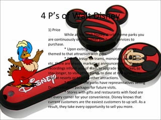 4 P’s of Walt Disney
               1) Price
                          While at the Walt Disney World theme parks you
               are continuously offered other products / services to
               purchase.
                          * Upon exiting attractions, you enter a store
               themed to that attraction with gifts.
                          * During travel on trams, monorails, trains, boats,
               etc. there are always marketing announcements. These
               recordings inform you of ways to upgrade your ticket, to
               stay longer, to visit other parks, to dine at restaurants, to
               stay at resorts or to go to other attractions.
                          * Booths in the parks have representatives selling
               Disney vacation packages for future visits.
                          * Stores with gifts and restaurants with food are
Clara Clurk    on every corner for your convenience. Disney knows that
               current customers are the easiest customers to up sell. As a
               result, they take every opportunity to sell you more.
 