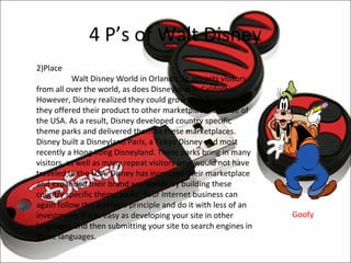 4 P’s of Walt Disney
2)Place
           Walt Disney World in Orlando, FL attracts visitors
from all over the world, as does Disneyland in California.
However, Disney realized they could grow their business if
they offered their product to other marketplaces outside of
the USA. As a result, Disney developed country specific
theme parks and delivered them to these marketplaces.
Disney built a Disneyland Paris, a Tokyo Disney and most
recently a Hong Kong Disneyland. These parks bring in many
visitors, as well as many repeat visitors who would not have
traveled to the USA. Disney has increased their marketplace
and expanded their brand worldwide by building these
country specific theme parks. Your Internet business can
again follow this business principle and do it with less of an
investment. It’s as easy as developing your site in other        Goofy
languages and then submitting your site to search engines in
those languages.
 