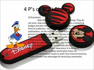 4 P’s of Walt Disney
               3) Promotion
                          Walt Disney World is always advertising. They do
               not start, stop and then start again. They have a marketing
               budget and plan that’s designed to keep their message in
               front of audiences. You regularly see their ads on TV, in print
               publications, on the Internet and I’ve even gotten their ads on
               grocery store coupon print-outs! Disney also continually sends
               direct mail pieces to past customers with varying offers.
               Disney’s promotions are designed to keep them in your mind.
               So when it’s time for vacationing, you think of going to Disney
               World or perhaps another (undefined) destination. But as
               Disney has kept itself in your awareness it is always a
               consideration. Other vacation destination have not
Donald Duck    established themselves nearly as well! Your Internet business
               should consider the advantage of continuous promotion.
 
