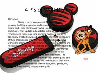 4 P’s of Walt Disney
4) Product
           Disney is never complacent. They are always
growing, building, expanding and improving. With their existing
theme parks they continuously work to add in new attractions
and shows. They update old outdated rides, as well as
refurbish and modernize long standing favorites. Disney is
constantly creating new products to sell. The most well known
of their products are their movies. Disney studios is always
working to create new motion pictures. Constantly making and
releasing movies to the marketplace brings in consistent profits
for Disney. In addition, Disney further leverages their movies
by creating products – dolls, toys, games, etc -. as well as
incorporating them into their theme park attractions. The
synergy Disney has developed between their theme parks and         Pluto
their movies, helps drive movie sales in theaters as well as on
dvds, leads to increased sales of their dolls, toys, games, etc,
and continues to bring visitors to the parks.
 