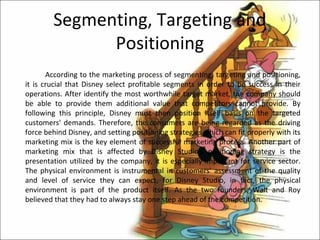 Segmenting, Targeting and
              Positioning
       According to the marketing process of segmenting, targeting and positioning,
it is crucial that Disney select profitable segments in order to be success in their
operations. After identify the most worthwhile target market, the company should
be able to provide them additional value that competitors cannot provide. By
following this principle, Disney must then position itself basis on the targeted
customers' demands. Therefore, the consumers are being regarded as the driving
force behind Disney, and setting positioning strategies which can fit properly with its
marketing mix is the key element of successful marketing process. Another part of
marketing mix that is affected by Disney Studio's positioning strategy is the
presentation utilized by the company, it is especially important for service sector.
The physical environment is instrumental in customers' assessment of the quality
and level of service they can expect, for Disney Studio, in fact, the physical
environment is part of the product itself. As the two founders, Walt and Roy
believed that they had to always stay one step ahead of the competition.
 