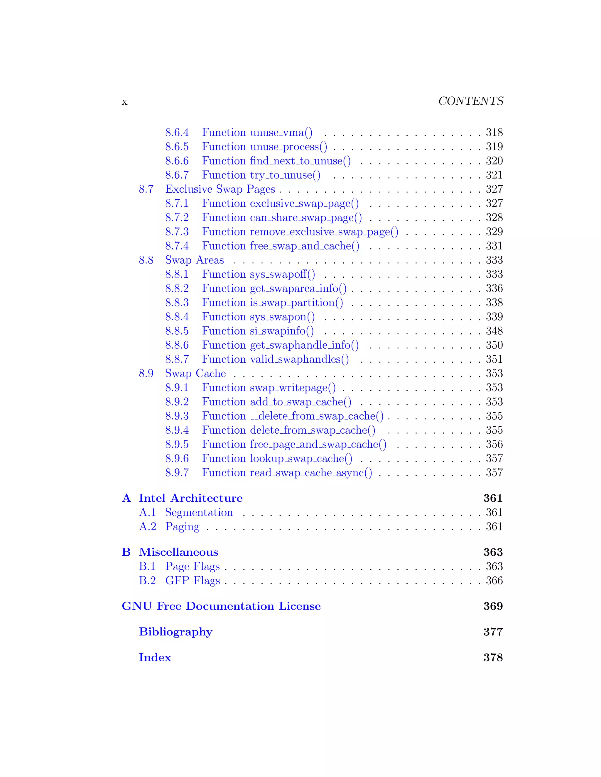 x                                                                            CONTENTS

          8.6.4 Function unuse vma() . . . . . . . . .       .   .   .   .   .   .   .   .   .   318
          8.6.5 Function unuse process() . . . . . . . .     .   .   .   .   .   .   .   .   .   319
          8.6.6 Function ﬁnd next to unuse() . . . . .       .   .   .   .   .   .   .   .   .   320
          8.6.7 Function try to unuse() . . . . . . . .      .   .   .   .   .   .   .   .   .   321
    8.7   Exclusive Swap Pages . . . . . . . . . . . . . .   .   .   .   .   .   .   .   .   .   327
          8.7.1 Function exclusive swap page() . . . .       .   .   .   .   .   .   .   .   .   327
          8.7.2 Function can share swap page() . . . .       .   .   .   .   .   .   .   .   .   328
          8.7.3 Function remove exclusive swap page()        .   .   .   .   .   .   .   .   .   329
          8.7.4 Function free swap and cache() . . . .       .   .   .   .   .   .   .   .   .   331
    8.8   Swap Areas . . . . . . . . . . . . . . . . . . .   .   .   .   .   .   .   .   .   .   333
          8.8.1 Function sys swapoﬀ() . . . . . . . . .      .   .   .   .   .   .   .   .   .   333
          8.8.2 Function get swaparea info() . . . . . .     .   .   .   .   .   .   .   .   .   336
          8.8.3 Function is swap partition() . . . . . .     .   .   .   .   .   .   .   .   .   338
          8.8.4 Function sys swapon() . . . . . . . . .      .   .   .   .   .   .   .   .   .   339
          8.8.5 Function si swapinfo() . . . . . . . . .     .   .   .   .   .   .   .   .   .   348
          8.8.6 Function get swaphandle info() . . . .       .   .   .   .   .   .   .   .   .   350
          8.8.7 Function valid swaphandles() . . . . .       .   .   .   .   .   .   .   .   .   351
    8.9   Swap Cache . . . . . . . . . . . . . . . . . . .   .   .   .   .   .   .   .   .   .   353
          8.9.1 Function swap writepage() . . . . . . .      .   .   .   .   .   .   .   .   .   353
          8.9.2 Function add to swap cache() . . . . .       .   .   .   .   .   .   .   .   .   353
          8.9.3 Function delete from swap cache() . .        .   .   .   .   .   .   .   .   .   355
          8.9.4 Function delete from swap cache() . .        .   .   .   .   .   .   .   .   .   355
          8.9.5 Function free page and swap cache() .        .   .   .   .   .   .   .   .   .   356
          8.9.6 Function lookup swap cache() . . . . .       .   .   .   .   .   .   .   .   .   357
          8.9.7 Function read swap cache async() . . .       .   .   .   .   .   .   .   .   .   357

A Intel Architecture                                                      361
  A.1 Segmentation . . . . . . . . . . . . . . . . . . . . . . . . . . . 361
  A.2 Paging . . . . . . . . . . . . . . . . . . . . . . . . . . . . . . . 361

B Miscellaneous                                                           363
  B.1 Page Flags . . . . . . . . . . . . . . . . . . . . . . . . . . . . . 363
  B.2 GFP Flags . . . . . . . . . . . . . . . . . . . . . . . . . . . . . 366

GNU Free Documentation License                                                                   369

    Bibliography                                                                                 377

    Index                                                                                        378
 